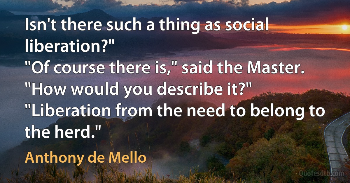 Isn't there such a thing as social liberation?"
"Of course there is," said the Master.
"How would you describe it?"
"Liberation from the need to belong to the herd." (Anthony de Mello)