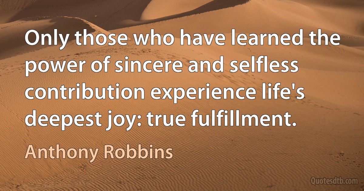 Only those who have learned the power of sincere and selfless contribution experience life's deepest joy: true fulfillment. (Anthony Robbins)