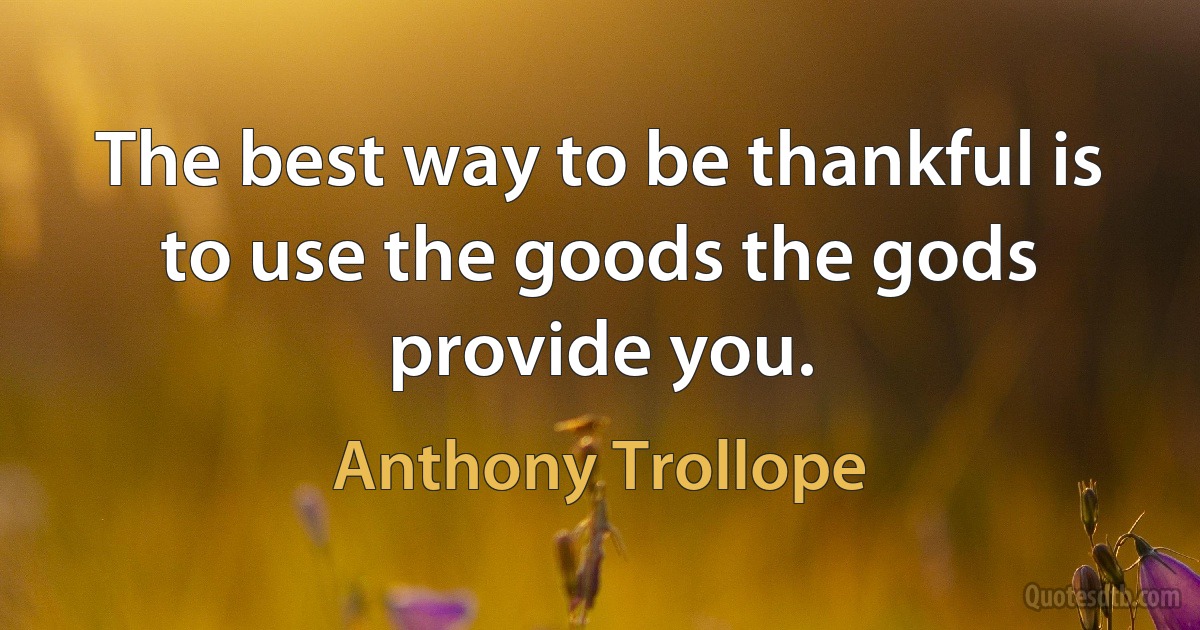 The best way to be thankful is to use the goods the gods provide you. (Anthony Trollope)