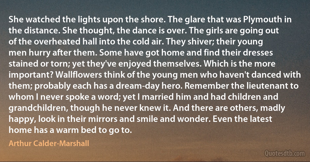 She watched the lights upon the shore. The glare that was Plymouth in the distance. She thought, the dance is over. The girls are going out of the overheated hall into the cold air. They shiver; their young men hurry after them. Some have got home and find their dresses stained or torn; yet they've enjoyed themselves. Which is the more important? Wallflowers think of the young men who haven't danced with them; probably each has a dream-day hero. Remember the lieutenant to whom I never spoke a word; yet I married him and had children and grandchildren, though he never knew it. And there are others, madly happy, look in their mirrors and smile and wonder. Even the latest home has a warm bed to go to. (Arthur Calder-Marshall)