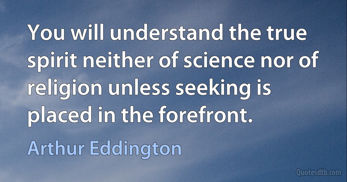 You will understand the true spirit neither of science nor of religion unless seeking is placed in the forefront. (Arthur Eddington)