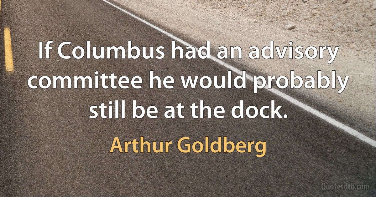 If Columbus had an advisory committee he would probably still be at the dock. (Arthur Goldberg)