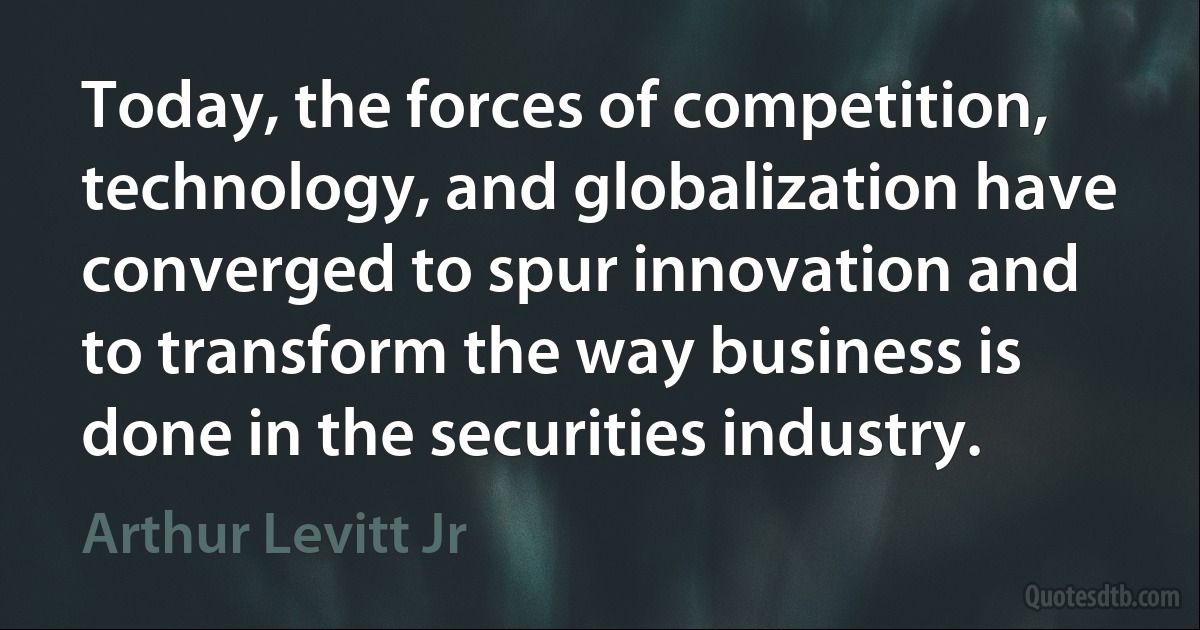 Today, the forces of competition, technology, and globalization have converged to spur innovation and to transform the way business is done in the securities industry. (Arthur Levitt Jr)