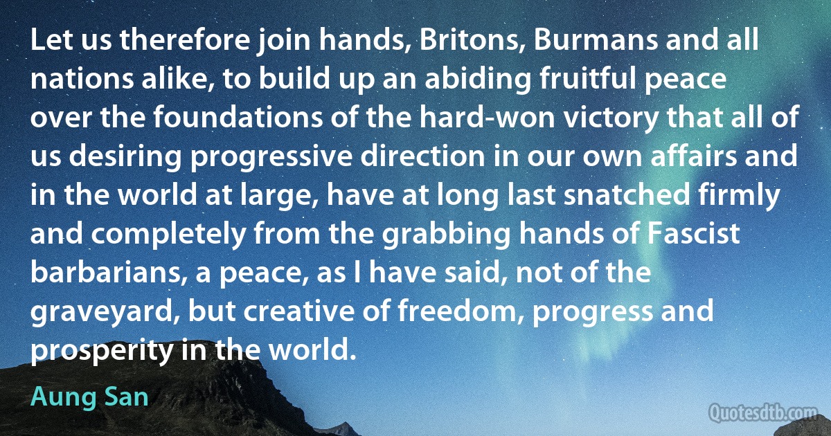 Let us therefore join hands, Britons, Burmans and all nations alike, to build up an abiding fruitful peace over the foundations of the hard-won victory that all of us desiring progressive direction in our own affairs and in the world at large, have at long last snatched firmly and completely from the grabbing hands of Fascist barbarians, a peace, as I have said, not of the graveyard, but creative of freedom, progress and prosperity in the world. (Aung San)