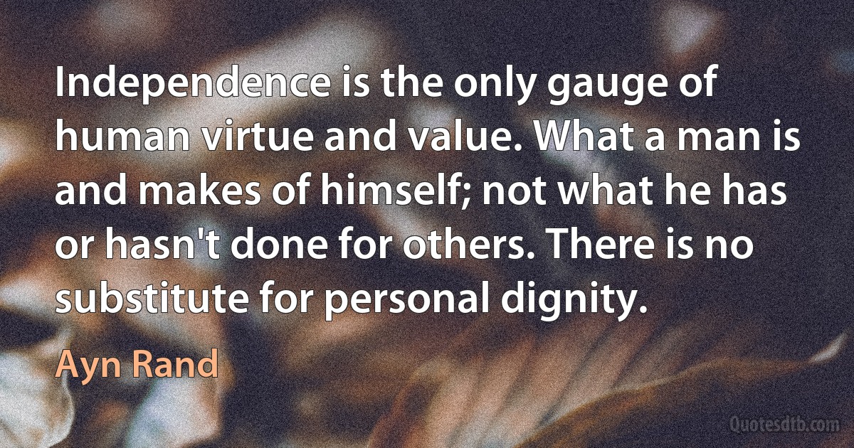 Independence is the only gauge of human virtue and value. What a man is and makes of himself; not what he has or hasn't done for others. There is no substitute for personal dignity. (Ayn Rand)