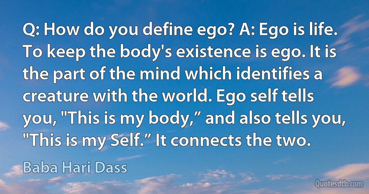 Q: How do you define ego? A: Ego is life. To keep the body's existence is ego. It is the part of the mind which identifies a creature with the world. Ego self tells you, "This is my body,” and also tells you, "This is my Self.” It connects the two. (Baba Hari Dass)