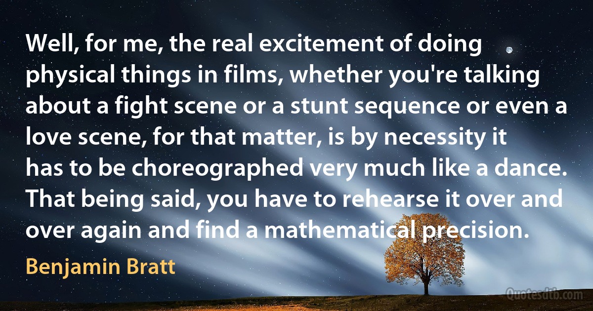 Well, for me, the real excitement of doing physical things in films, whether you're talking about a fight scene or a stunt sequence or even a love scene, for that matter, is by necessity it has to be choreographed very much like a dance. That being said, you have to rehearse it over and over again and find a mathematical precision. (Benjamin Bratt)