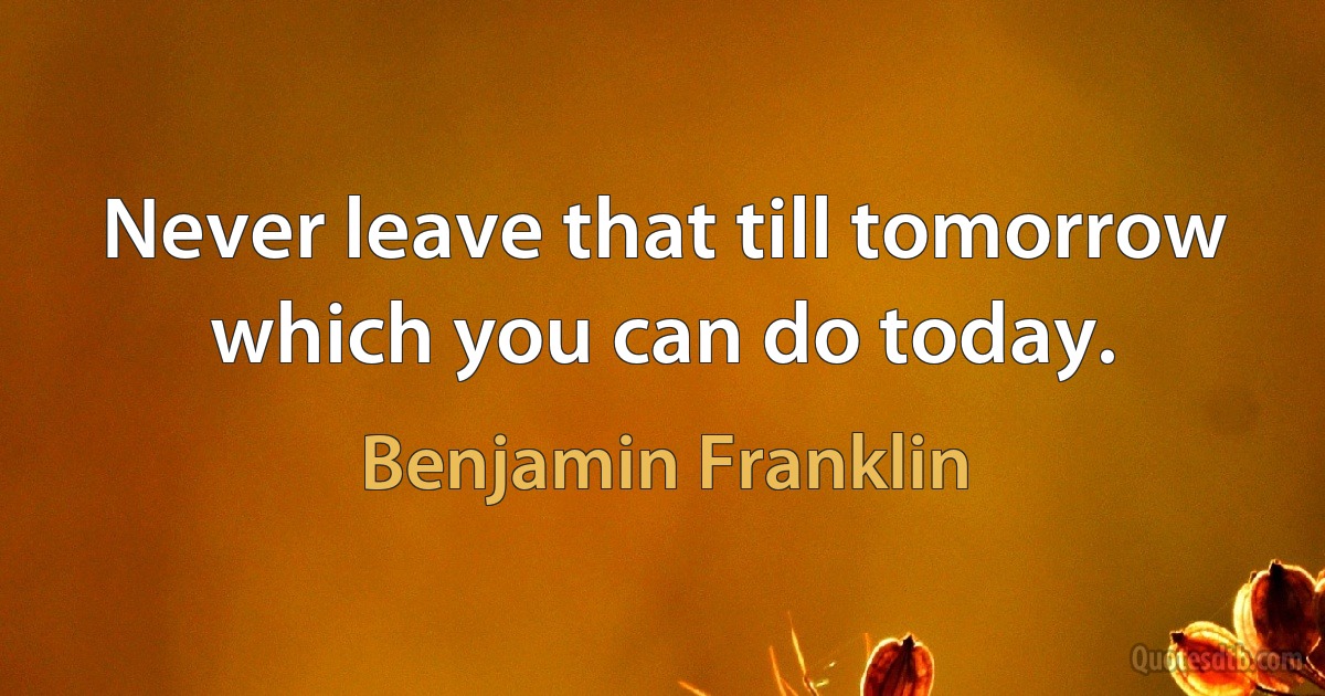 Never leave that till tomorrow which you can do today. (Benjamin Franklin)