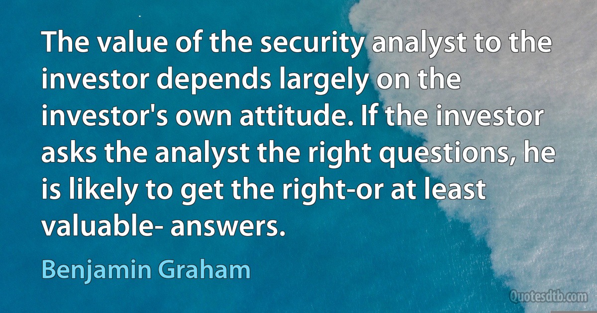 The value of the security analyst to the investor depends largely on the investor's own attitude. If the investor asks the analyst the right questions, he is likely to get the right-or at least valuable- answers. (Benjamin Graham)