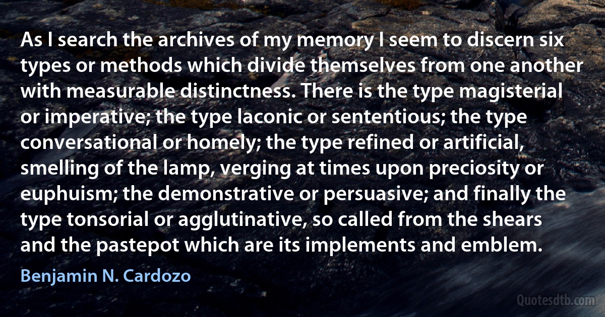 As I search the archives of my memory I seem to discern six types or methods which divide themselves from one another with measurable distinctness. There is the type magisterial or imperative; the type laconic or sententious; the type conversational or homely; the type refined or artificial, smelling of the lamp, verging at times upon preciosity or euphuism; the demonstrative or persuasive; and finally the type tonsorial or agglutinative, so called from the shears and the pastepot which are its implements and emblem. (Benjamin N. Cardozo)