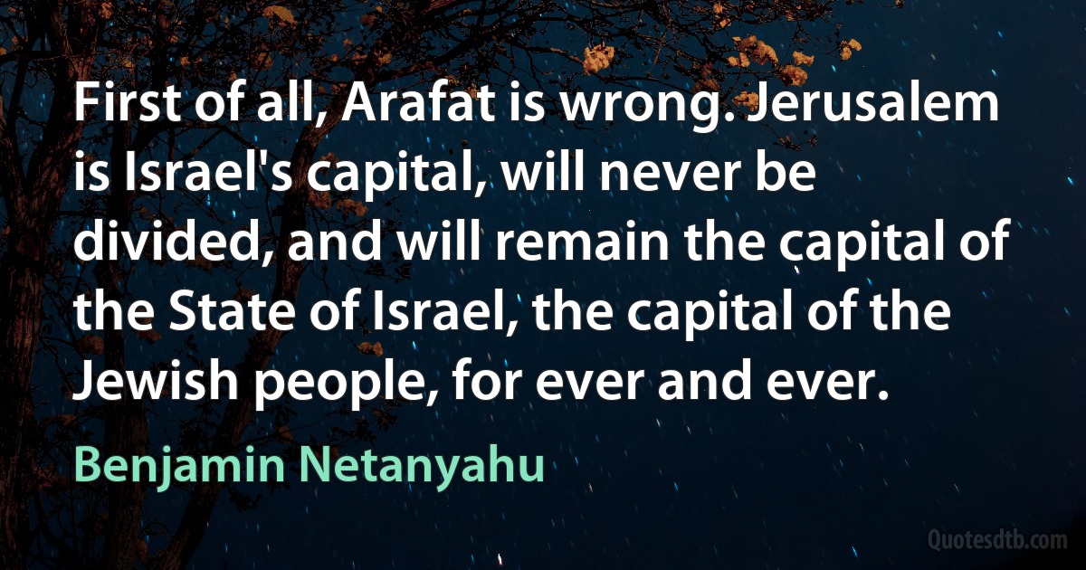 First of all, Arafat is wrong. Jerusalem is Israel's capital, will never be divided, and will remain the capital of the State of Israel, the capital of the Jewish people, for ever and ever. (Benjamin Netanyahu)