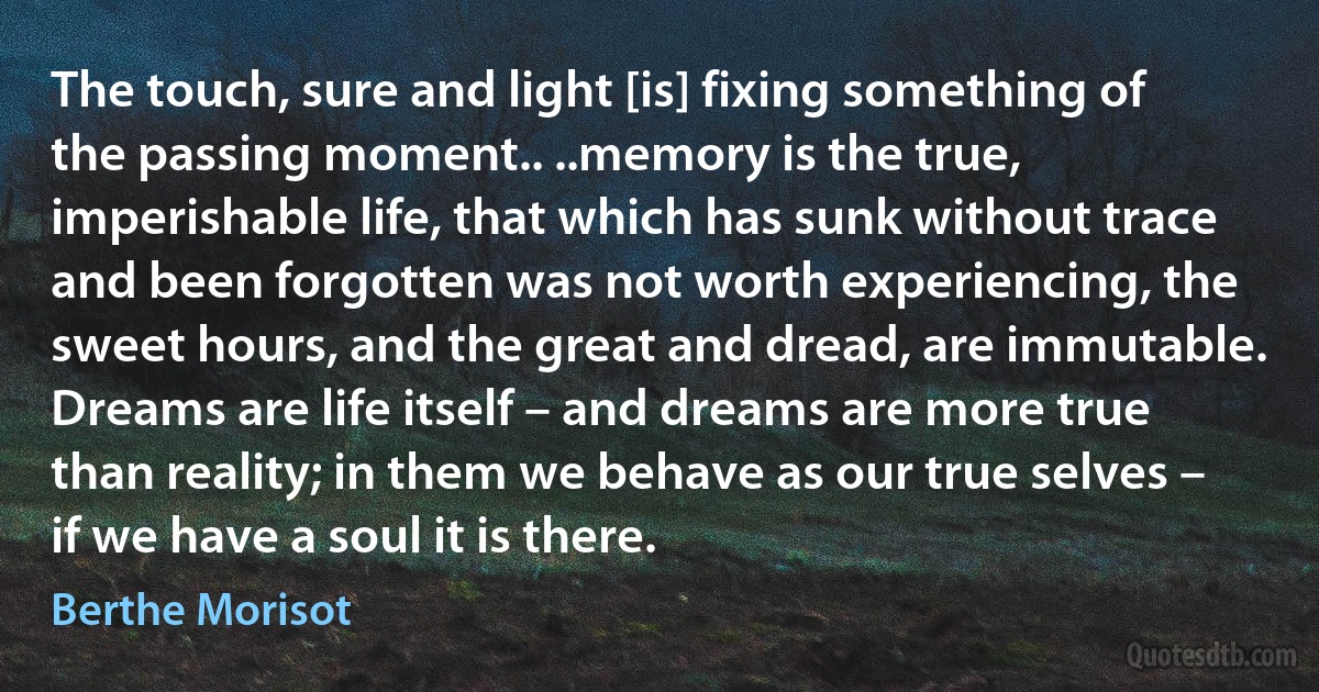 The touch, sure and light [is] fixing something of the passing moment.. ..memory is the true, imperishable life, that which has sunk without trace and been forgotten was not worth experiencing, the sweet hours, and the great and dread, are immutable. Dreams are life itself – and dreams are more true than reality; in them we behave as our true selves – if we have a soul it is there. (Berthe Morisot)