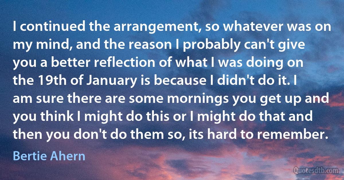 I continued the arrangement, so whatever was on my mind, and the reason I probably can't give you a better reflection of what I was doing on the 19th of January is because I didn't do it. I am sure there are some mornings you get up and you think I might do this or I might do that and then you don't do them so, its hard to remember. (Bertie Ahern)