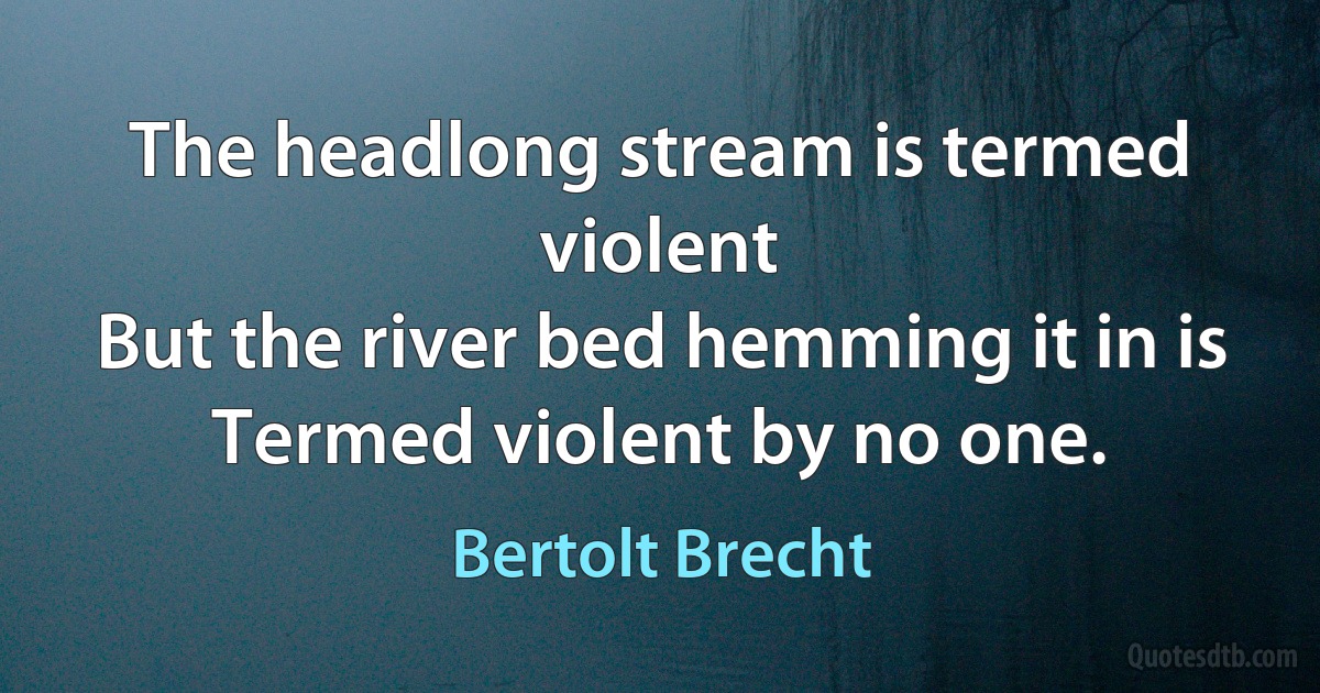 The headlong stream is termed violent
But the river bed hemming it in is
Termed violent by no one. (Bertolt Brecht)