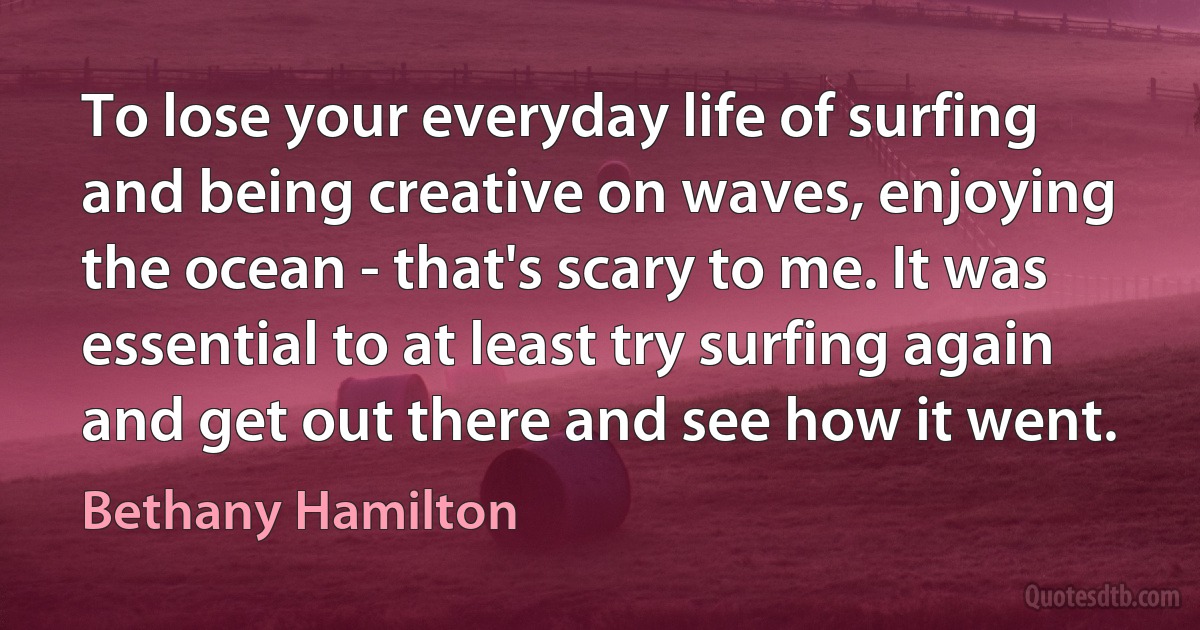 To lose your everyday life of surfing and being creative on waves, enjoying the ocean - that's scary to me. It was essential to at least try surfing again and get out there and see how it went. (Bethany Hamilton)