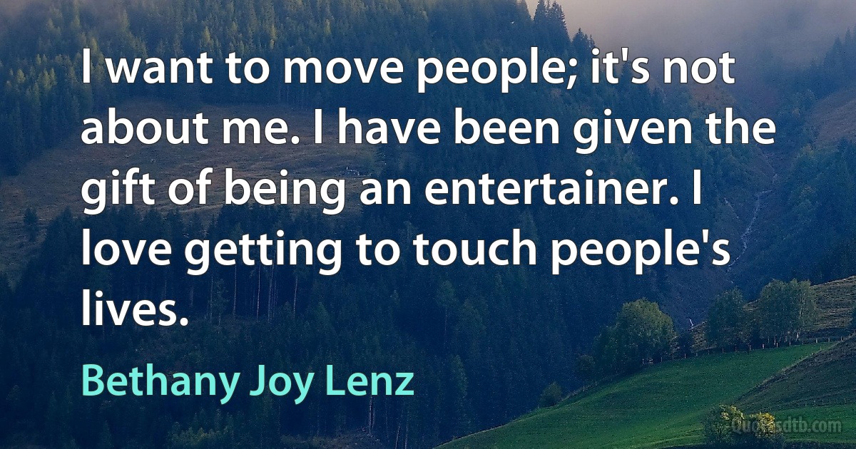 I want to move people; it's not about me. I have been given the gift of being an entertainer. I love getting to touch people's lives. (Bethany Joy Lenz)