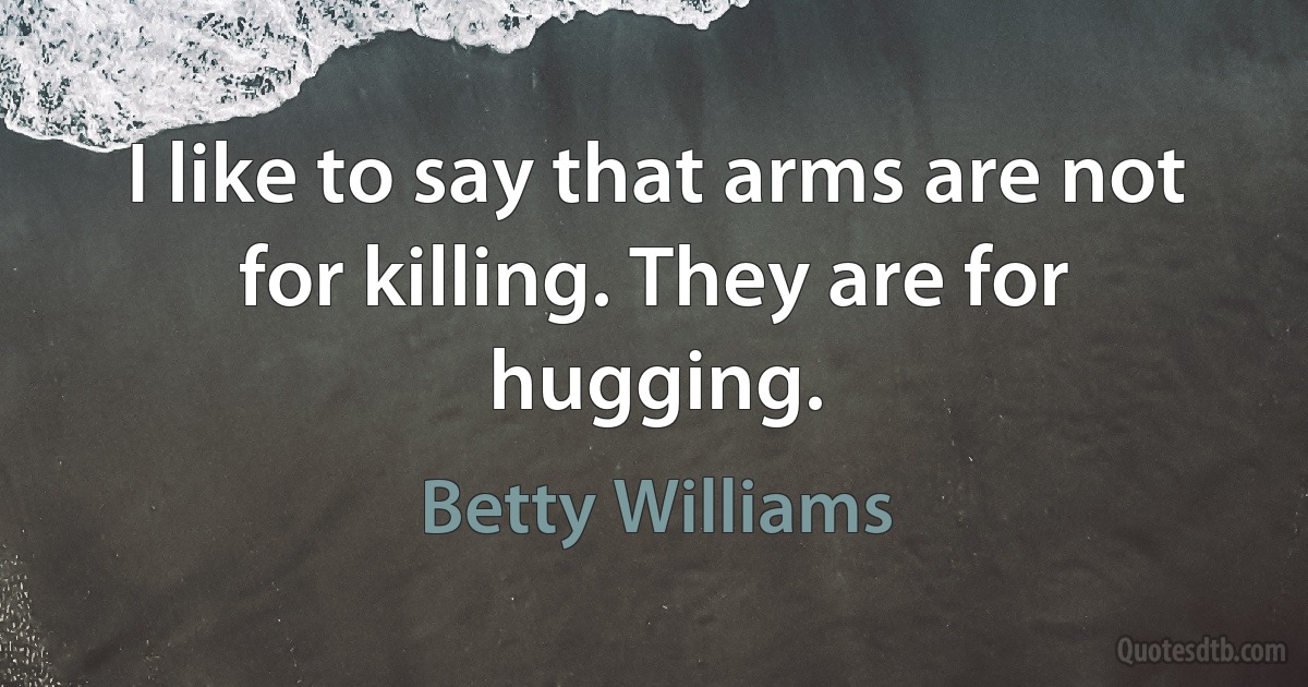 I like to say that arms are not for killing. They are for hugging. (Betty Williams)