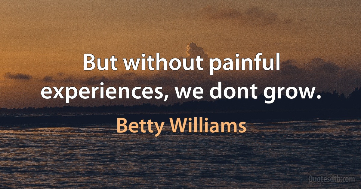 But without painful experiences, we dont grow. (Betty Williams)