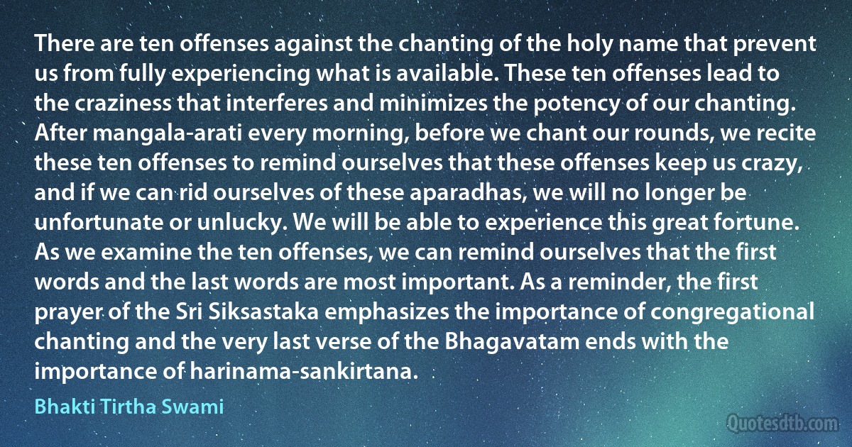 There are ten offenses against the chanting of the holy name that prevent us from fully experiencing what is available. These ten offenses lead to the craziness that interferes and minimizes the potency of our chanting. After mangala-arati every morning, before we chant our rounds, we recite these ten offenses to remind ourselves that these offenses keep us crazy, and if we can rid ourselves of these aparadhas, we will no longer be unfortunate or unlucky. We will be able to experience this great fortune. As we examine the ten offenses, we can remind ourselves that the first words and the last words are most important. As a reminder, the first prayer of the Sri Siksastaka emphasizes the importance of congregational chanting and the very last verse of the Bhagavatam ends with the importance of harinama-sankirtana. (Bhakti Tirtha Swami)