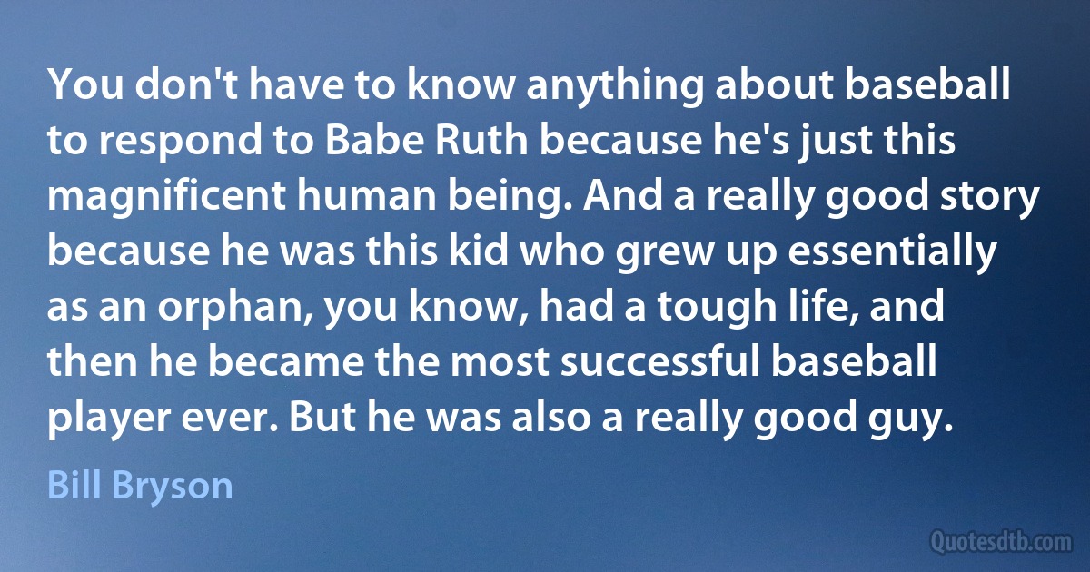 You don't have to know anything about baseball to respond to Babe Ruth because he's just this magnificent human being. And a really good story because he was this kid who grew up essentially as an orphan, you know, had a tough life, and then he became the most successful baseball player ever. But he was also a really good guy. (Bill Bryson)