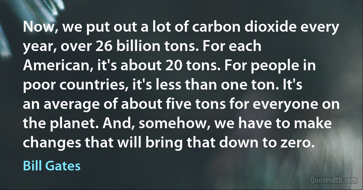 Now, we put out a lot of carbon dioxide every year, over 26 billion tons. For each American, it's about 20 tons. For people in poor countries, it's less than one ton. It's an average of about five tons for everyone on the planet. And, somehow, we have to make changes that will bring that down to zero. (Bill Gates)