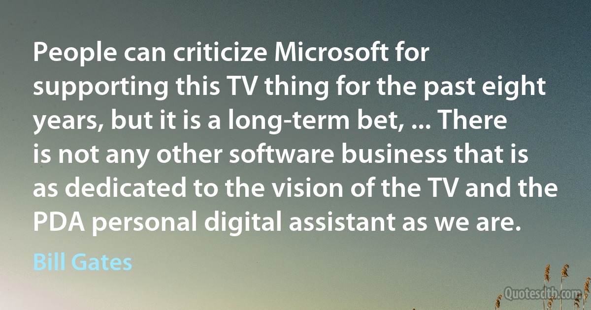 People can criticize Microsoft for supporting this TV thing for the past eight years, but it is a long-term bet, ... There is not any other software business that is as dedicated to the vision of the TV and the PDA personal digital assistant as we are. (Bill Gates)