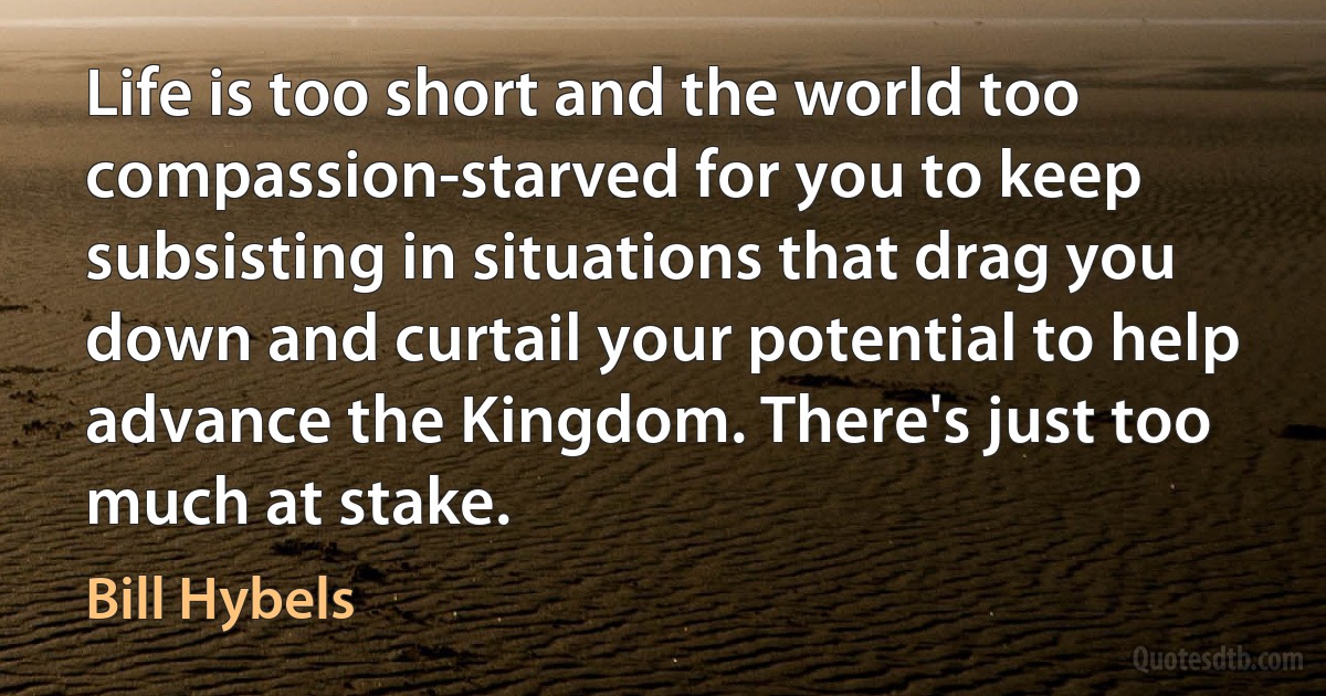 Life is too short and the world too compassion-starved for you to keep subsisting in situations that drag you down and curtail your potential to help advance the Kingdom. There's just too much at stake. (Bill Hybels)