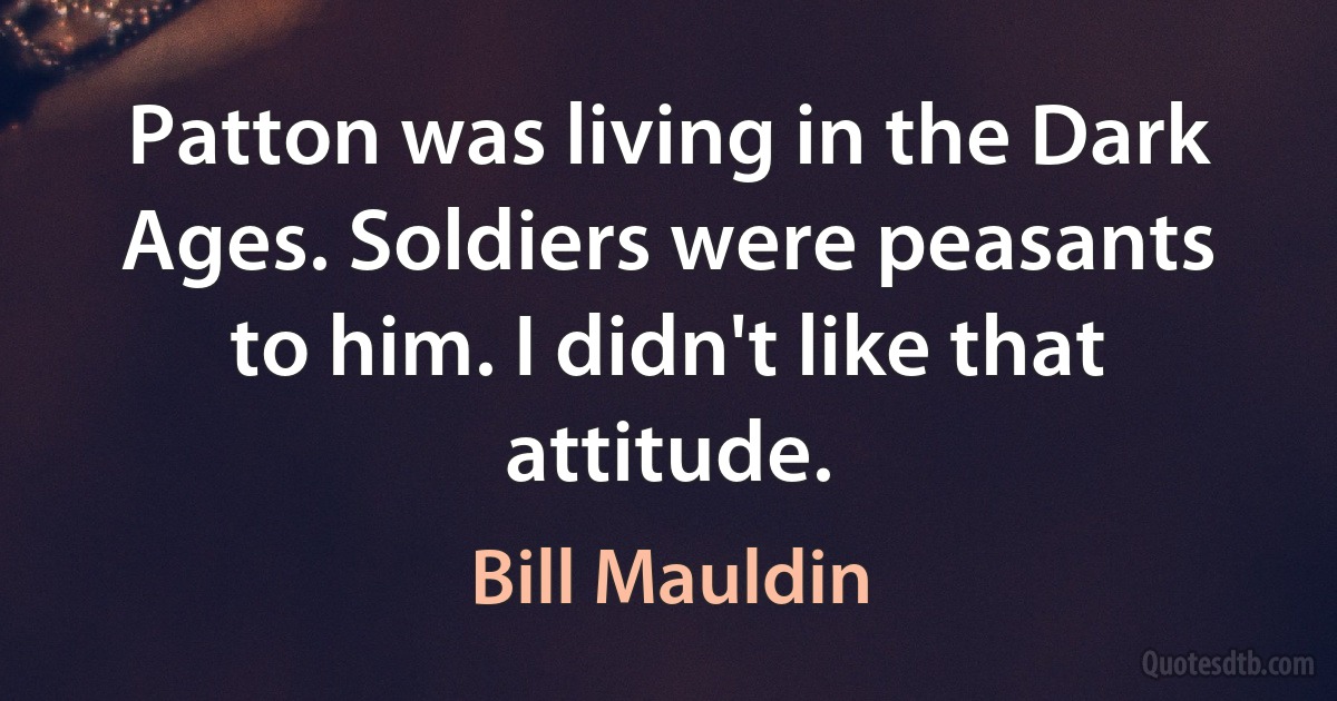 Patton was living in the Dark Ages. Soldiers were peasants to him. I didn't like that attitude. (Bill Mauldin)