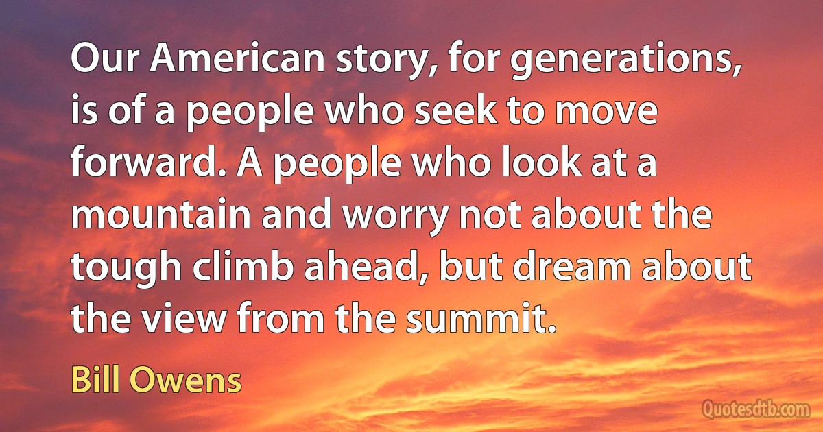 Our American story, for generations, is of a people who seek to move forward. A people who look at a mountain and worry not about the tough climb ahead, but dream about the view from the summit. (Bill Owens)