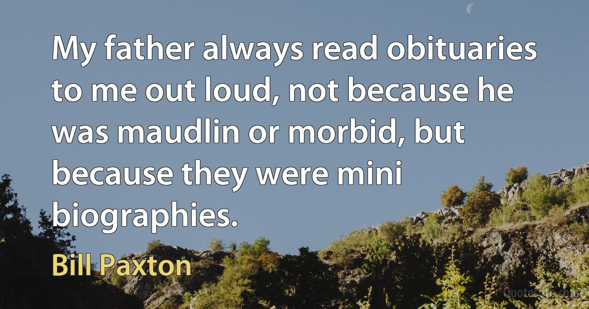 My father always read obituaries to me out loud, not because he was maudlin or morbid, but because they were mini biographies. (Bill Paxton)