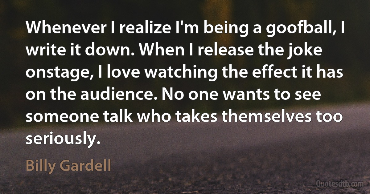 Whenever I realize I'm being a goofball, I write it down. When I release the joke onstage, I love watching the effect it has on the audience. No one wants to see someone talk who takes themselves too seriously. (Billy Gardell)