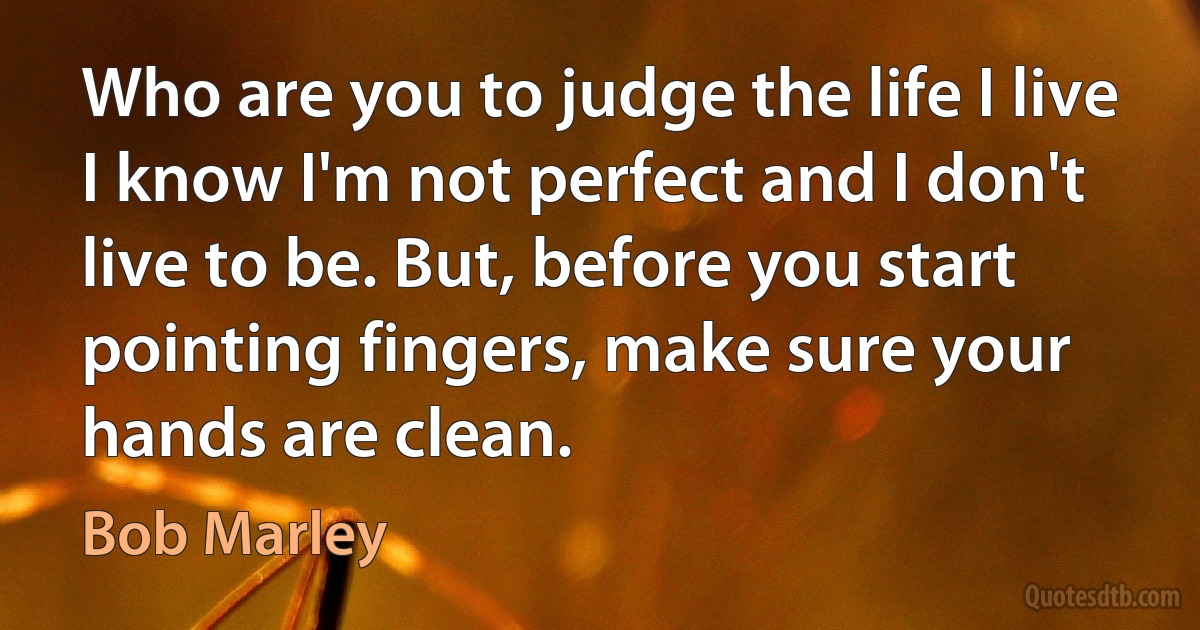 Who are you to judge the life I live I know I'm not perfect and I don't live to be. But, before you start pointing fingers, make sure your hands are clean. (Bob Marley)