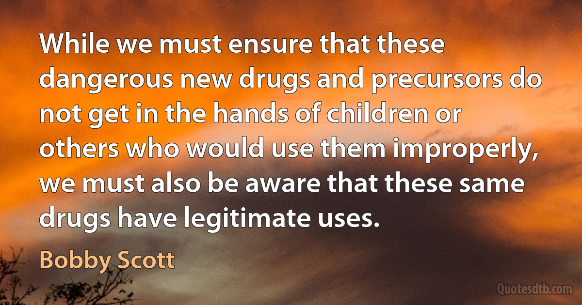 While we must ensure that these dangerous new drugs and precursors do not get in the hands of children or others who would use them improperly, we must also be aware that these same drugs have legitimate uses. (Bobby Scott)