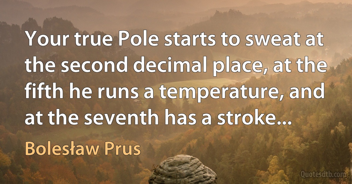 Your true Pole starts to sweat at the second decimal place, at the fifth he runs a temperature, and at the seventh has a stroke... (Bolesław Prus)