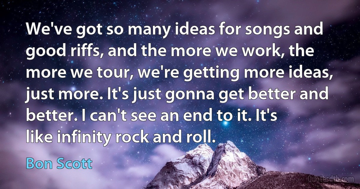 We've got so many ideas for songs and good riffs, and the more we work, the more we tour, we're getting more ideas, just more. It's just gonna get better and better. I can't see an end to it. It's like infinity rock and roll. (Bon Scott)