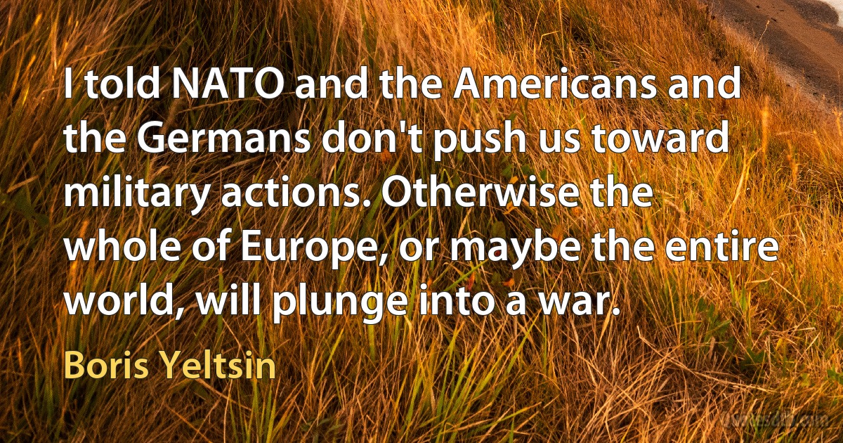 I told NATO and the Americans and the Germans don't push us toward military actions. Otherwise the whole of Europe, or maybe the entire world, will plunge into a war. (Boris Yeltsin)