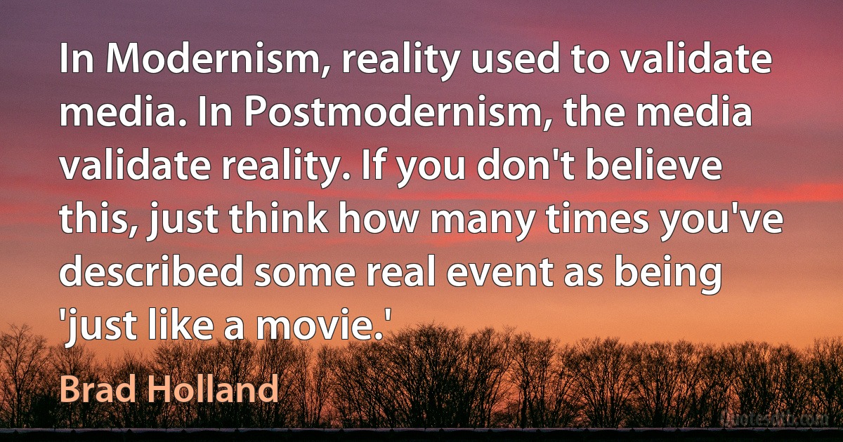 In Modernism, reality used to validate media. In Postmodernism, the media validate reality. If you don't believe this, just think how many times you've described some real event as being 'just like a movie.' (Brad Holland)