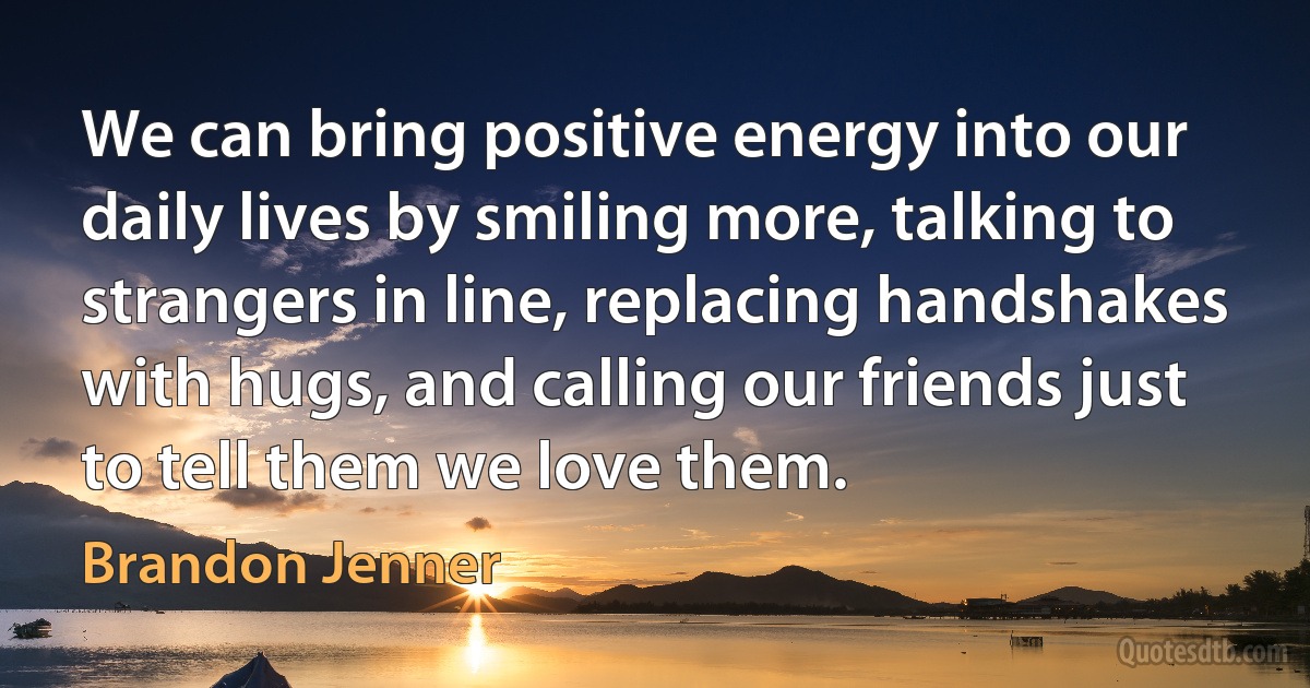 We can bring positive energy into our daily lives by smiling more, talking to strangers in line, replacing handshakes with hugs, and calling our friends just to tell them we love them. (Brandon Jenner)