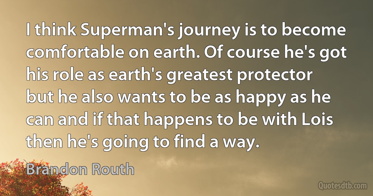 I think Superman's journey is to become comfortable on earth. Of course he's got his role as earth's greatest protector but he also wants to be as happy as he can and if that happens to be with Lois then he's going to find a way. (Brandon Routh)