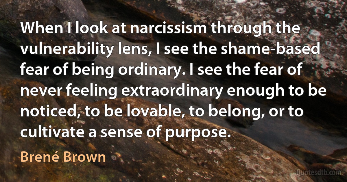 When I look at narcissism through the vulnerability lens, I see the shame-based fear of being ordinary. I see the fear of never feeling extraordinary enough to be noticed, to be lovable, to belong, or to cultivate a sense of purpose. (Brené Brown)