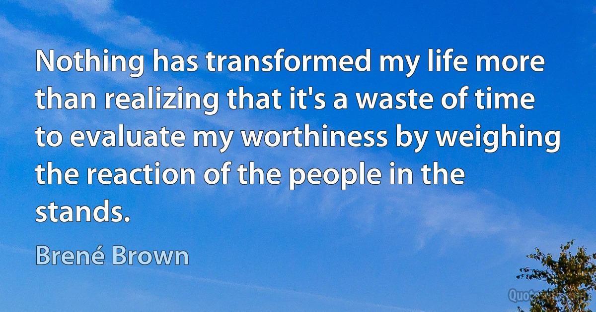 Nothing has transformed my life more than realizing that it's a waste of time to evaluate my worthiness by weighing the reaction of the people in the stands. (Brené Brown)