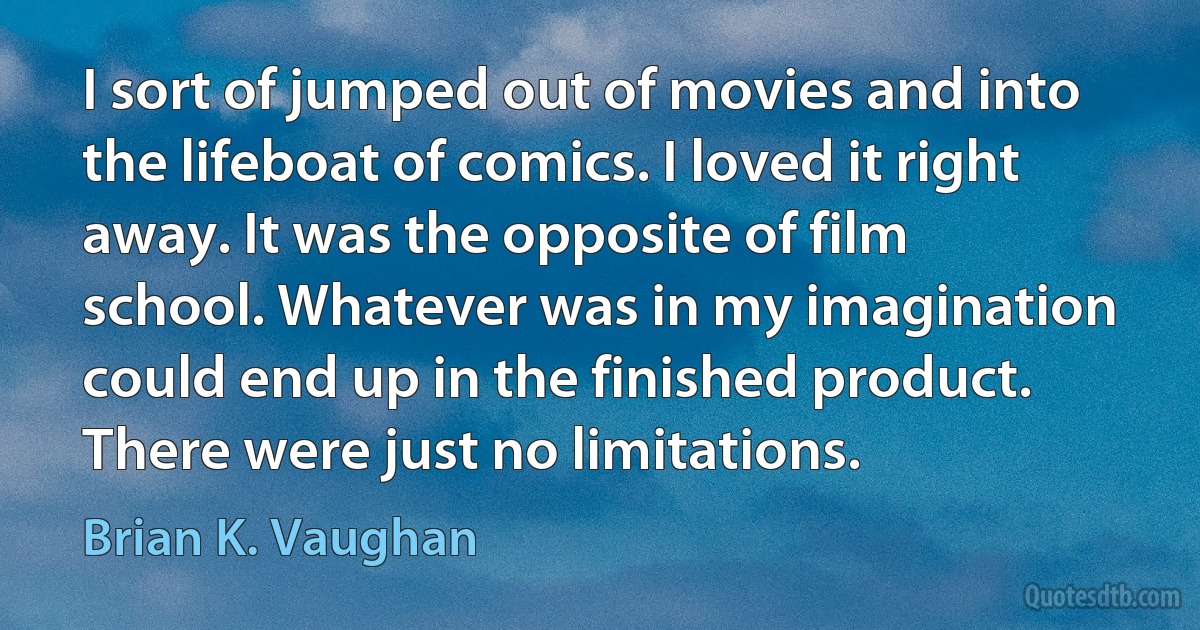 I sort of jumped out of movies and into the lifeboat of comics. I loved it right away. It was the opposite of film school. Whatever was in my imagination could end up in the finished product. There were just no limitations. (Brian K. Vaughan)