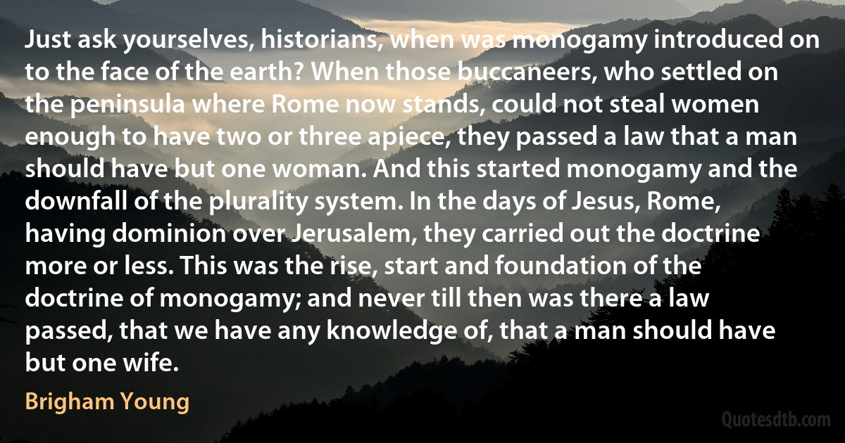 Just ask yourselves, historians, when was monogamy introduced on to the face of the earth? When those buccaneers, who settled on the peninsula where Rome now stands, could not steal women enough to have two or three apiece, they passed a law that a man should have but one woman. And this started monogamy and the downfall of the plurality system. In the days of Jesus, Rome, having dominion over Jerusalem, they carried out the doctrine more or less. This was the rise, start and foundation of the doctrine of monogamy; and never till then was there a law passed, that we have any knowledge of, that a man should have but one wife. (Brigham Young)