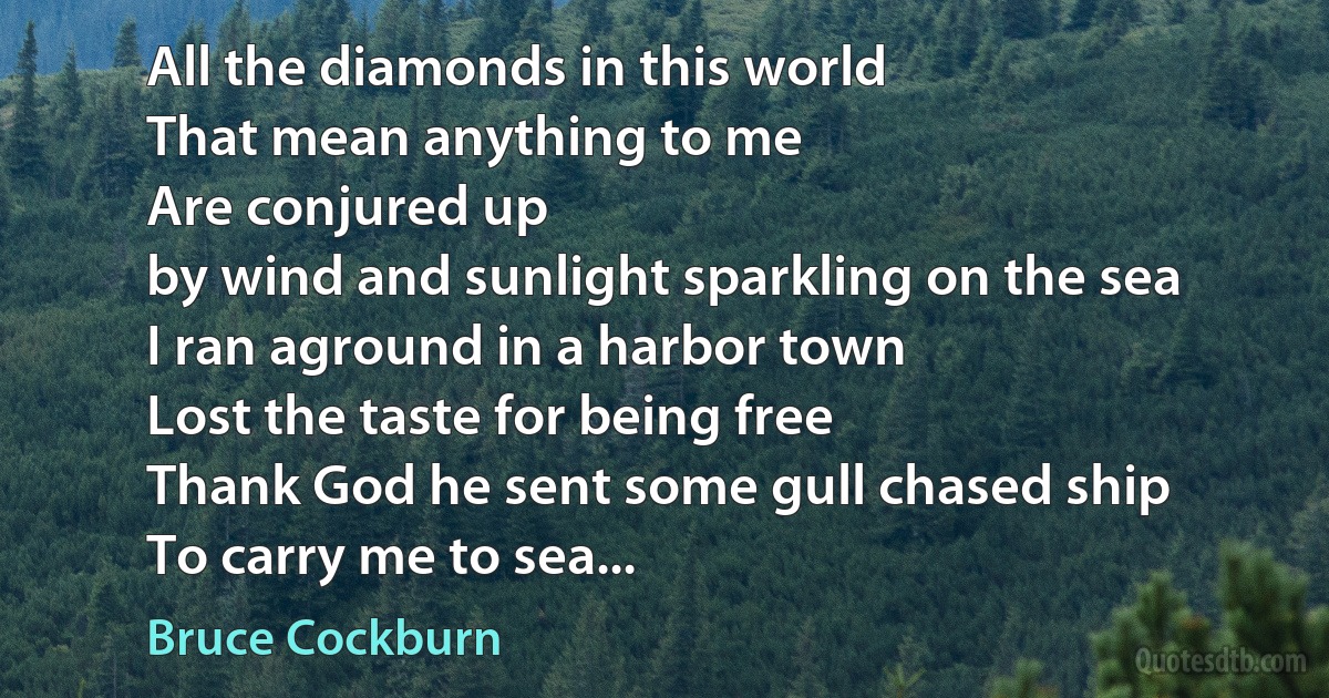 All the diamonds in this world
That mean anything to me
Are conjured up
by wind and sunlight sparkling on the sea
I ran aground in a harbor town
Lost the taste for being free
Thank God he sent some gull chased ship
To carry me to sea... (Bruce Cockburn)