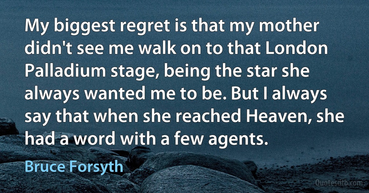 My biggest regret is that my mother didn't see me walk on to that London Palladium stage, being the star she always wanted me to be. But I always say that when she reached Heaven, she had a word with a few agents. (Bruce Forsyth)