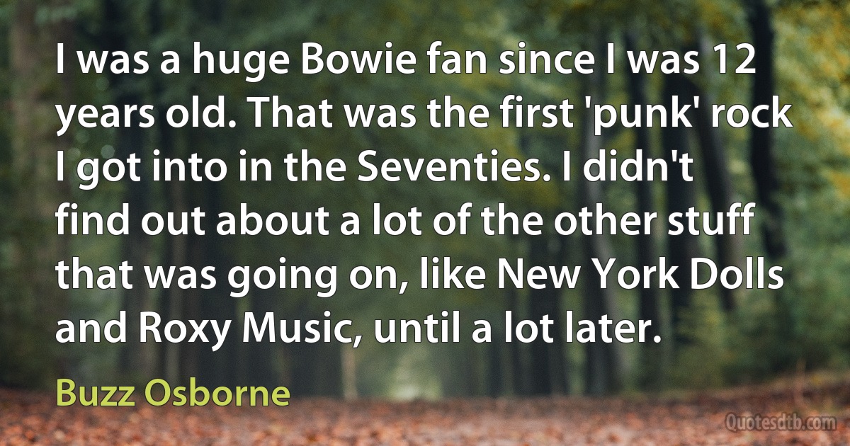 I was a huge Bowie fan since I was 12 years old. That was the first 'punk' rock I got into in the Seventies. I didn't find out about a lot of the other stuff that was going on, like New York Dolls and Roxy Music, until a lot later. (Buzz Osborne)