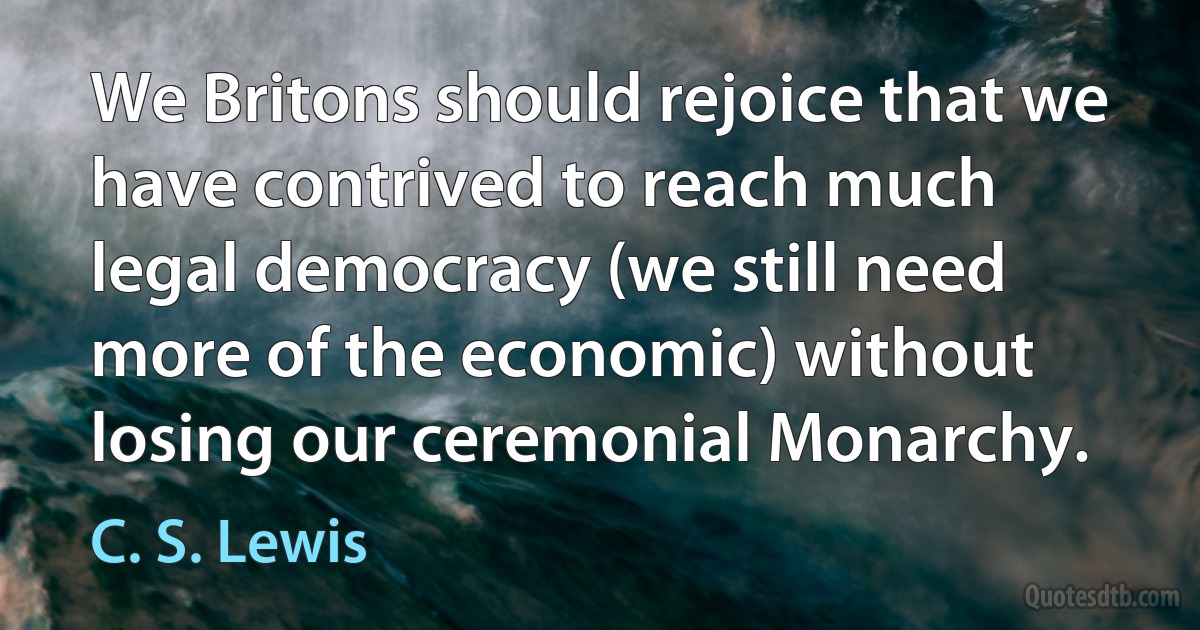 We Britons should rejoice that we have contrived to reach much legal democracy (we still need more of the economic) without losing our ceremonial Monarchy. (C. S. Lewis)