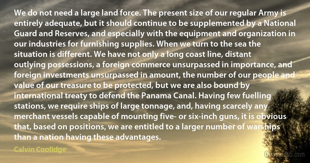 We do not need a large land force. The present size of our regular Army is entirely adequate, but it should continue to be supplemented by a National Guard and Reserves, and especially with the equipment and organization in our industries for furnishing supplies. When we turn to the sea the situation is different. We have not only a long coast line, distant outlying possessions, a foreign commerce unsurpassed in importance, and foreign investments unsurpassed in amount, the number of our people and value of our treasure to be protected, but we are also bound by international treaty to defend the Panama Canal. Having few fuelling stations, we require ships of large tonnage, and, having scarcely any merchant vessels capable of mounting five- or six-inch guns, it is obvious that, based on positions, we are entitled to a larger number of warships than a nation having these advantages. (Calvin Coolidge)