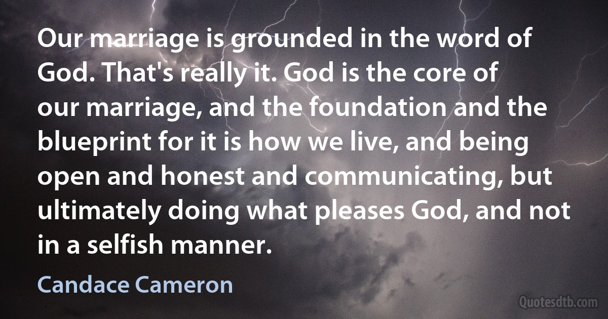 Our marriage is grounded in the word of God. That's really it. God is the core of our marriage, and the foundation and the blueprint for it is how we live, and being open and honest and communicating, but ultimately doing what pleases God, and not in a selfish manner. (Candace Cameron)