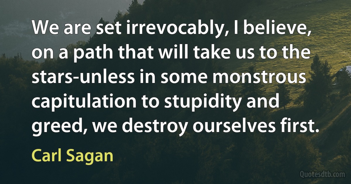 We are set irrevocably, I believe, on a path that will take us to the stars-unless in some monstrous capitulation to stupidity and greed, we destroy ourselves first. (Carl Sagan)